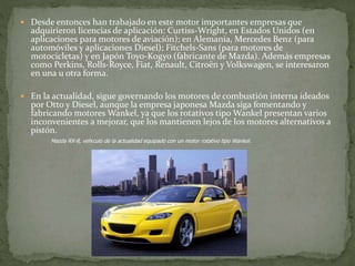  Desde entonces han trabajado en este motor importantes empresas que
adquirieron licencias de aplicación: Curtiss-Wright, en Estados Unidos (en
aplicaciones para motores de aviación); en Alemania, Mercedes Benz (para
automóviles y aplicaciones Diesel); Fitchels-Sans (para motores de
motocicletas) y en Japón Toyo-Kogyo (fabricante de Mazda). Además empresas
como Perkins, Rolls-Royce, Fiat, Renault, Citroën y Volkswagen, se interesaron
en una u otra forma.
 En la actualidad, sigue governando los motores de combustión interna ideados
por Otto y Diesel, aunque la empresa japonesa Mazda siga fomentando y
fabricando motores Wankel, ya que los rotativos tipo Wankel presentan varios
inconvenientes a mejorar, que los mantienen lejos de los motores alternativos a
pistón.
Mazda RX-8, vehículo de la actualidad equipado con un motor rotativo tipo Wankel.
 