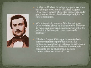  La idea de Rochas fue adaptada por esa época
por el ingeniero alemán Nikolaus August
Otto, quien fabricó eficientes motores fijos de
gas, y enunció con claridad sus principios de
funcionamiento.
 (En la izquierda vemos a Nikolaus August
Otto, nombre al que se le da también al motor
de explosión, gracias a su aportación sobre los
principios básicos y la construcción de
motores)
 Nikolaus August Otto, que dejó su trabajo
como comerciante para dedicarse a los
motores de combustión interna, construyó en
1861 un motor de combustión interna, que
consumía gas de alumbrado, para su
comercialización se asoció con
 