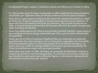  el industrial Eugen Langen y fundaron juntos una fábrica en Colonia en 1864.
 En 1876 perfeccionó el motor construido en 1861 mediante los conocimientos
estudiados por Alphonse Beau de Rochas sobre el ciclo de cuatro tiempos.
 Este motor, logró superar la eficacia del motor de combustión externa a vapor
de Watt, por lo que se empezaban a montar estos motores en la industria. A
pesar del éxito económico inicial de sus motores, Otto perdió la patente en
1886, al descubrirse la anterioridad del invento del ciclo de cuatro tiempos por
Alphonse Beau de Rochas.
 Entre los colaboradores de Otto se encontraba Gottlieb Daimler, quien sería el
que sustituyó el motor de gas construido por Otto, por un motor alimentado
con gasolina.
 Antes que él, en 1875 el austríaco Siegfried Marcus construyó un motor de
gasolina lento de cuatro tiempos con un dispositivo magnético de encendido.
Infortunadamente para él y para el progreso de la técnica de esa época, su
motor hacía un ruido tan desagradable al funcionar que las autoridades de
Viena le prohibieron seguir con sus experimentos.
 Siete años mas tarde, en 1883, Daimler, en compañía de Maybach, empezó a
ensayar los primeros motores de gasolina. Su construcción era tan compacta
que resultaron adecuados para vehículos ligeros, y alcanzaron régimenes de
novecientas revoluciones por minuto.
 