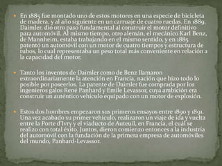  En 1885 fue montado uno de estos motores en una especie de bicicleta
de madera, y al año siguiente en un carruaje de cuatro ruedas. En 1889,
Daimler, dio otro paso fundamental al construir el motor definitivo
para automóvil. Al mismo tiempo, otro alemán, el mecánico Karl Benz,
de Mannheim, estaba trabajando en el mismo sentido, y en 1885
patentó un automóvil con un motor de cuatro tiempos y estructura de
tubos, lo cual representaba un peso total más conveniente en relación a
la capacidad del motor.
 Tanto los inventos de Daimler como de Benz llamaron
extraordinariamente la atención en Francia, nación que hizo todo lo
posible por poseerlos. La patente de Daimler fue comprada por los
ingenieros galos René Panhard y Emile Levassor, cuya ambición era
construir un auténtico vehículo equipado con un motor de explosión.
 Estos dos hombres empezaron sus primeros ensayos entre 1890 y 1891.
Una vez acabado su primer vehículo, realizaron un viaje de ida y vuelta
entre la Porte d’Ivry y el viaducto de Auteuil, en Francia, el cuál se
realizo con total éxito. Juntos, dieron comienzo entonces a la industria
del automóvil con la fundación de la primera empresa de automóviles
del mundo, Panhard-Levassor.
 