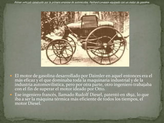  El motor de gasolina desarrollado por Daimler en aquel entonces era el
más eficaz y el que dominaba toda la maquinaria industrial y de la
industria automovilística, pero por otra parte, otro ingeniero trabajaba
con el fin de superar el motor ideado por Otto.
 Ese ingeniero francés, llamado Rudolf Diesel, patentó en 1892, lo que
iba a ser la máquina térmica más eficiente de todos los tiempos, el
motor Diesel.
Primer vehículo construido por la primera empresa de automóviles, Panhard-Levassor equipado con un motor de gasolina.
 