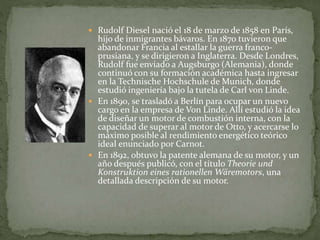  Rudolf Diesel nació el 18 de marzo de 1858 en París,
hijo de inmigrantes bávaros. En 1870 tuvieron que
abandonar Francia al estallar la guerra franco-
prusiana, y se dirigieron a Inglaterra. Desde Londres,
Rudolf fue enviado a Augsburgo (Alemania), donde
continuó con su formación académica hasta ingresar
en la Technische Hochschule de Munich, donde
estudió ingeniería bajo la tutela de Carl von Linde.
 En 1890, se trasladó a Berlín para ocupar un nuevo
cargo en la empresa de Von Linde. Allí estudió la idea
de diseñar un motor de combustión interna, con la
capacidad de superar al motor de Otto, y acercarse lo
máximo posible al rendimiento energético teórico
ideal enunciado por Carnot.
 En 1892, obtuvo la patente alemana de su motor, y un
año después publicó, con el título Theorie und
Konstruktion eines rationellen Wäremotors, una
detallada descripción de su motor.
 