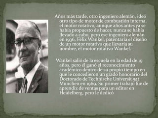 Años más tarde, otro ingeniero alemán, ideó
otro tipo de motor de combustión interna,
el motor rotativo, aunque años antes ya se
había propuesto de hacer, nunca se había
llevado a cabo, pero ese ingeniero alemán
en 1936, Félix Wankel, patentaría el diseño
de un motor rotativo que llevaría su
nombre, el motor rotativo Wankel.
Wankel salió de la escuela en la edad de 19
años, pero él ganó el reconocimiento
académico dentro de su propio tiempo en
que le concedieron un grado honorario del
Doctorado de Technische Universit 5at
Munchen en 1969. Su primer trabajo fue de
aprendiz de ventas para un editor en
Heidelberg, pero le dedicó
 