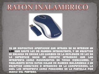 RATON INALAMBRICO    Es un dispositivo apuntador que integra en su interior un LED que emite luz de manera intermitente, y un receptor se encarga de enviar los cambios en la reflexión de luz en la superficie hacia un circuito integrado que los interpreta como movimientos en todas direcciones, y finalmente estos datos viajan de manera inalámbrica a un receptor conectado o integrado en la computadora, la cuál los interpreta como posiciones en la pantalla por medio del puntero.
