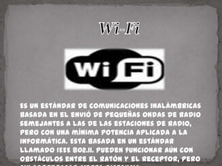 Wi-Fi   Es un estándar de comunicaciones inalámbricas basada en el envió de pequeñas ondas de radio semejantes a las de las estaciones de radio, pero con una mínima potencia aplicada a la informática. Esta basada en un estándar llamado IEEE 802.11. Pueden funcionar aún con obstáculos entre el ratón y el receptor, pero sin sobrepasar cierta distancia.