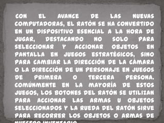    Con el avance de las nuevas computadoras, el ratón se ha convertido en un dispositivo esencial a la hora de jugar, destacando no solo para seleccionar y accionar objetos en pantalla en juegos estratégicos, sino para cambiar la dirección de la cámara o la dirección de un personaje en juegos de primera o tercera persona. Comúnmente en la mayoría de estos juegos, los botones del ratón se utilizan para accionar las armas u objetos seleccionados y la rueda del ratón sirve para recorrer los objetos o armas de nuestro inventario.