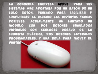    La conocida empresa Apple, para sus sistemas Mac apostaba por un ratón de un sólo botón, pensado para facilitar y simplificar al usuario las distintas tareas posibles. Actualmente ha lanzado un modelo con dos botones simulados virtuales con sensores debajo de la cubierta plástica, dos botones laterales programables, y una bola para mover el puntero llamado Mighty Mouse.