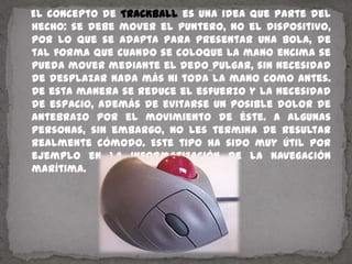    El concepto de TRACKBALL es una idea que parte del hecho: se debe mover el puntero, no el dispositivo, por lo que se adapta para presentar una bola, de tal forma que cuando se coloque la mano encima se pueda mover mediante el dedopulgar, sin necesidad de desplazar nada más ni toda la mano como antes. De esta manera se reduce el esfuerzo y la necesidad de espacio, además de evitarse un posible dolor de antebrazo por el movimiento de éste. A algunas personas, sin embargo, no les termina de resultar realmente cómodo. Este tipo ha sido muy útil por ejemplo en la informatización de la navegación marítima.
