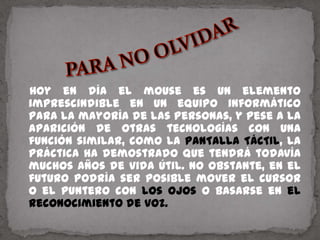    Hoy en día el mouse es un elemento imprescindible en un equipo informático para la mayoría de las personas, y pese a la aparición de otras tecnologías con una función similar, como la PANTALLA TÁCTIL, la práctica ha demostrado que tendrá todavía muchos años de vida útil. No obstante, en el futuro podría ser posible mover el cursor o el puntero con los ojos o basarse en el reconocimiento de voz.PARA NO OLVIDAR