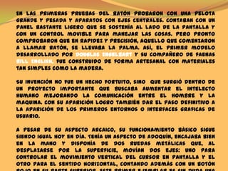 En las primeras pruebas del ratón probaron con una pelota grande y pesada y aparatos con ejes centrales. Contaban con un panel bastante ligero que se sostenía al lado de la pantalla y con un control movible para manejar las cosas. Pero pronto comprobaron que en rapidez y precisión, aquello que comenzaron a llamar ratón, se llevaba la palma. Así, el primer modelo desarrollado por Douglas Engelbarty su compañero de faenas Bill English, fue construido de forma artesanal con materiales tan simples como la madera.    Su invención no fue un hecho fortuito, sino  que surgió dentro de un proyecto importante que buscaba aumentar el intelecto humano mejorando la comunicación entre el hombre y la maquina. Con su aparición logro también dar el paso definitivo a la aparición de los primeros entornos o interfaces graficas de usuario.    A pesar de su aspecto arcaico, su funcionamiento básico sigue siendo igual hoy en día. Tenía un aspecto de adoquín, encajaba bien en la mano y disponía de dos ruedas metálicas que, al desplazarse por la superficie, movían dos ejes: uno para controlar el movimiento vertical del cursor en pantalla y el otro para el sentido horizontal, contando además con un botón rojo en su parte superior. Este primer ejemplar es sin duda una pieza histórica en informática, y reside en la casa de California de su inventor, y no en ningún museo especializado como podría pensarse. 