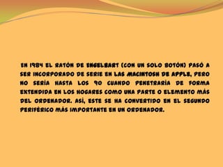     En 1984 el ratón de Engelbart (con un solo botón) pasó a ser incorporado de serie en las Macintosh de Apple, pero no sería hasta los 90 cuando penetraría de forma extendida en los hogares como una parte o elemento más del ordenador. Así, este se ha convertido en el segundo periférico más importante en un ordenador.