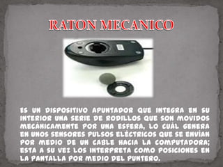 RATON MECANICO   Es un dispositivo apuntador que integra en su interior una serie de rodillos que son movidos mecánicamente por una esfera, lo cuál genera en unos sensores pulsos eléctricos que se envían por medio de un cable hacia la computadora; esta a su vez los interpreta como posiciones en la pantalla por medio del puntero.
