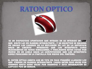 RATON OPTICOEs un dispositivo apuntador que integra en su interior un LED, que  emite luz de manera intermitente , y un receptor se encarga de enviar los cambios en la reflexión de luz en la superficie hacia un circuito  integrado que los interpreta como movimientos en todas direcciones, y finalmente estos datos por medio de un cable hacia la computadora que los interpreta como posiciones en la pantalla por medio del puntero.   El ratón óptico cuenta con un tipo de foco pequeño llamado LED que  prende de manera intermitente  (varía entre 1500 veces por segundo hasta 6000 veces por segundo) y esta información es captada por un sensor.