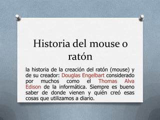 Historia del mouse o ratón la historia de la creación del ratón (mouse) y de su creador: Douglas Engelbart considerado por muchos como el Thomas Alva Edison de la informática. Siempre es bueno saber de donde vienen y quién creó esas cosas que utilizamos a diario. 