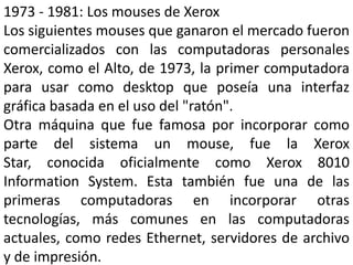 1973 - 1981: Los mouses de Xerox
Los siguientes mouses que ganaron el mercado fueron
comercializados con las computadoras personales
Xerox, como el Alto, de 1973, la primer computadora
para usar como desktop que poseía una interfaz
gráfica basada en el uso del "ratón".
Otra máquina que fue famosa por incorporar como
parte del sistema un mouse, fue la Xerox
Star, conocida oficialmente como Xerox 8010
Information System. Esta también fue una de las
primeras computadoras en incorporar otras
tecnologías, más comunes en las computadoras
actuales, como redes Ethernet, servidores de archivo
y de impresión.
 