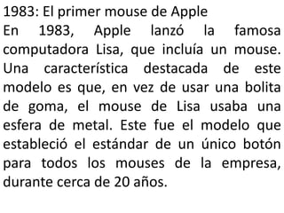 1983: El primer mouse de Apple
En 1983, Apple lanzó la famosa
computadora Lisa, que incluía un mouse.
Una característica destacada de este
modelo es que, en vez de usar una bolita
de goma, el mouse de Lisa usaba una
esfera de metal. Este fue el modelo que
estableció el estándar de un único botón
para todos los mouses de la empresa,
durante cerca de 20 años.
 