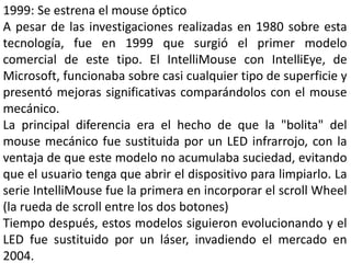 1999: Se estrena el mouse óptico
A pesar de las investigaciones realizadas en 1980 sobre esta
tecnología, fue en 1999 que surgió el primer modelo
comercial de este tipo. El IntelliMouse con IntelliEye, de
Microsoft, funcionaba sobre casi cualquier tipo de superficie y
presentó mejoras significativas comparándolos con el mouse
mecánico.
La principal diferencia era el hecho de que la "bolita" del
mouse mecánico fue sustituida por un LED infrarrojo, con la
ventaja de que este modelo no acumulaba suciedad, evitando
que el usuario tenga que abrir el dispositivo para limpiarlo. La
serie IntelliMouse fue la primera en incorporar el scroll Wheel
(la rueda de scroll entre los dos botones)
Tiempo después, estos modelos siguieron evolucionando y el
LED fue sustituido por un láser, invadiendo el mercado en
2004.
 