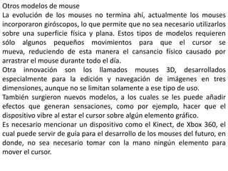 Otros modelos de mouse
La evolución de los mouses no termina ahí, actualmente los mouses
incorporaron giróscopos, lo que permite que no sea necesario utilizarlos
sobre una superficie física y plana. Estos tipos de modelos requieren
sólo algunos pequeños movimientos para que el cursor se
mueva, reduciendo de esta manera el cansancio físico causado por
arrastrar el mouse durante todo el día.
Otra innovación son los llamados mouses 3D, desarrollados
especialmente para la edición y navegación de imágenes en tres
dimensiones, aunque no se limitan solamente a ese tipo de uso.
También surgieron nuevos modelos, a los cuales se les puede añadir
efectos que generan sensaciones, como por ejemplo, hacer que el
dispositivo vibre al estar el cursor sobre algún elemento gráfico.
Es necesario mencionar un dispositivo como el Kinect, de Xbox 360, el
cual puede servir de guía para el desarrollo de los mouses del futuro, en
donde, no sea necesario tomar con la mano ningún elemento para
mover el cursor.
 