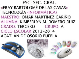 ESC. SEC. GRAL.
«FRAY BARTOLOMÉ DE LAS CASAS»
TECNOLOGÍA (INFORMÁTICA)
MAESTRO: OMAR MARTÍNEZ CARIÑO
ALUMNA: KIMBERLYN M. ROMERO RUIZ
GRADO: TERCERO GRUPO: A
CICLO ESCOLAR:2013-2014
ACATLÁN DE OSORIO PUEBLA
 