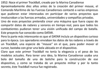 1952: Nace el primer TrackBall, creado por la Marina Canadiense
Aproximadamente diez años antes de la creación del primer mouse, el
Comando Marítimo de las Fuerzas Canadienses contactó a varias empresas
que pudieran estar interesadas en participar de varios proyectos que
involucraban a las fuerzas armadas, universidades y compañías privadas.
Uno de esos proyectos pretendía crear una máquina que fuera capaz de
compartir datos de radares y sonoros en tiempo real, para que todos los
combatientes pudieran tener una visión unificada del campo de batalla.
Este proyecto fue conocido como DATAR.
Pero la parte más interesante es que el DATAR incluía un dispositivo curioso
para la época. Los operadores enviaban los datos de los radares a través de
un TrackBall, una especie de "mouse" en el que, para poder mover el
cursor, bastaba con girar una bola ubicada en el dispositivo.
Claro que este primer TrackBall no tenía la elegancia y el peso de los
modelos actuales. Para tener una idea, la Marina Canadiense usaba una
bola del tamaño de una de boliche para la construcción de ese
dispositivo, y como se trataba de un proyecto militar y por lo tanto
secreto, éste TrackBall nunca fue registrado.
 