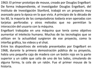 1963: El primer prototipo de mouse, creado por Douglas Engelbart
De forma independiente, el investigador Douglas Engelbart, del
Instituto de Investigación Stanford, trabajó en un proyecto muy
avanzado para la época en la que vivía. A principio de la década de
los 60, la mayoría de las computadoras todavía eran operadas con
tarjetas perforadas y otros métodos que no permitían la
interacción del usuario con la máquina.
Engelbart trabajaba en una máquina que tenía como objetivo
aumentar el intelecto humano. Muchas de las tecnologías que se
utilizan en la actualidad surgieron de ese proyecto, como la
interfaz gráfica, los videos y el chat.
Entre los dispositivos de entrada presentados por Engelbart en
1968, durante la primera demostración pública de su proyecto,
había una pequeña caja de madera con un botón rojo en la parte
superior y un cable que salía de uno de los lados, simulando de
alguna forma, la cola de un ratón. Fue el primer mouse de la
historia.
 