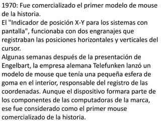 1970: Fue comercializado el primer modelo de mouse
de la historia.
El "Indicador de posición X-Y para los sistemas con
pantalla", funcionaba con dos engranajes que
registraban las posiciones horizontales y verticales del
cursor.
Algunas semanas después de la presentación de
Engelbart, la empresa alemana Telefunken lanzó un
modelo de mouse que tenía una pequeña esfera de
goma en el interior, responsable del registro de las
coordenadas. Aunque el dispositivo formara parte de
los componentes de las computadoras de la marca,
ese fue considerado como el primer mouse
comercializado de la historia.
 