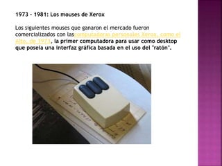 1973 - 1981: Los mouses de Xerox
Los siguientes mouses que ganaron el mercado fueron
comercializados con lascomputadoras personales Xerox, como el
Alto, de 1973, la primer computadora para usar como desktop
que poseía una interfaz gráfica basada en el uso del "ratón".
 