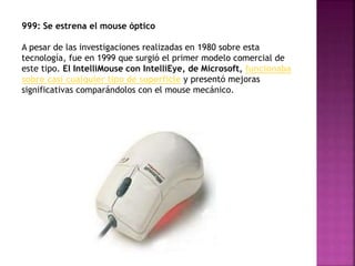 999: Se estrena el mouse óptico
A pesar de las investigaciones realizadas en 1980 sobre esta
tecnología, fue en 1999 que surgió el primer modelo comercial de
este tipo. El IntelliMouse con IntelliEye, de Microsoft, funcionaba
sobre casi cualquier tipo de superficie y presentó mejoras
significativas comparándolos con el mouse mecánico.
 