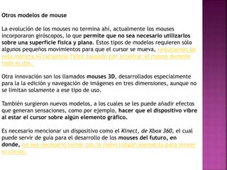 Otros modelos de mouse
La evolución de los mouses no termina ahí, actualmente los mouses
incorporaron giróscopos, lo que permite que no sea necesario utilizarlos
sobre una superficie física y plana. Estos tipos de modelos requieren sólo
algunos pequeños movimientos para que el cursor se mueva, reduciendo de
esta manera el cansancio físico causado por arrastrar el mouse durante
todo el día.
Otra innovación son los llamados mouses 3D, desarrollados especialmente
para la la edición y navegación de imágenes en tres dimensiones, aunque no
se limitan solamente a ese tipo de uso.
También surgieron nuevos modelos, a los cuales se les puede añadir efectos
que generan sensaciones, como por ejemplo, hacer que el dispositivo vibre
al estar el cursor sobre algún elemento gráfico.
Es necesario mencionar un dispositivo como el Kinect, de Xbox 360, el cual
puede servir de guía para el desarrollo de los mouses del futuro, en
donde, no sea necesario tomar con la mano ningún elemento para mover
el cursor.
 