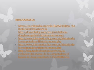 BIBLIOGRAFIA:
• https://es.wikipedia.org/wiki/Rat%C3%B3n_%2
8inform%C3%A1tica%29
• http://donwebblog.com/2013/07/fallecio-
douglas-engelbart-inventor-del-mouse/
• http://www.informatica-hoy.com.ar/historia-de-
la-computadora/Historia-mouse.php
• http://www.informatica-hoy.com.ar/historia-de-
la-computadora/Historia-mouse.php
• http://blog.facilweb.net/2013/07/04/la-
evolucion-del-mouse-de-la-computadora-el-
legado-de-doug-engelbart/#.VkAOBjB4Nv0
 