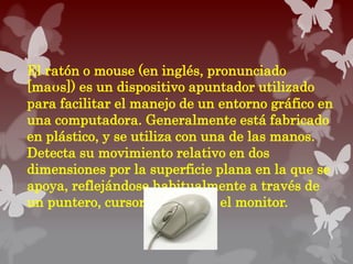 El ratón o mouse (en inglés, pronunciado
[maʊs]) es un dispositivo apuntador utilizado
para facilitar el manejo de un entorno gráfico en
una computadora. Generalmente está fabricado
en plástico, y se utiliza con una de las manos.
Detecta su movimiento relativo en dos
dimensiones por la superficie plana en la que se
apoya, reflejándose habitualmente a través de
un puntero, cursor o flecha en el monitor.
 
