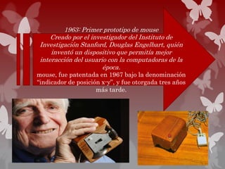 1963: Primer prototipo de mouse
Creado por el investigador del Instituto de
Investigación Stanford, Douglas Engelbart, quién
inventó un dispositivo que permitía mejor
interacción del usuario con la computadoras de la
época.
mouse, fue patentada en 1967 bajo la denominación
“indicador de posición x-y”, y fue otorgada tres años
más tarde.
 