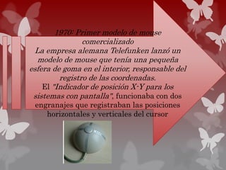1970: Primer modelo de mouse
comercializado
La empresa alemana Telefunken lanzó un
modelo de mouse que tenía una pequeña
esfera de goma en el interior, responsable del
registro de las coordenadas.
El "Indicador de posición X-Y para los
sistemas con pantalla", funcionaba con dos
engranajes que registraban las posiciones
horizontales y verticales del cursor
 