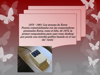 1973 - 1981: Los mouses de Xerox
Fueron comercializados con las computadoras
personales Xerox, como el Alto, de 1973, la
primer computadora para usar como desktop
que poseía una interfaz gráfica basada en el uso
del ´ratón´
 