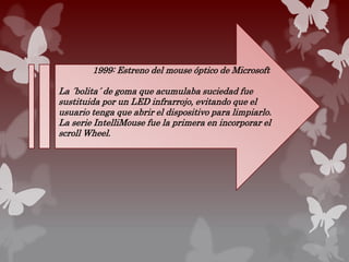 1999: Estreno del mouse óptico de Microsoft
La ´bolita´ de goma que acumulaba suciedad fue
sustituida por un LED infrarrojo, evitando que el
usuario tenga que abrir el dispositivo para limpiarlo.
La serie IntelliMouse fue la primera en incorporar el
scroll Wheel.
 