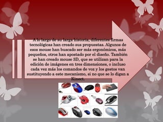 A lo largo de su larga historia, diferentes firmas
tecnológicas han creado sus propuestas. Algunos de
esos mouse han buscado ser más ergonómicos, más
pequeños, otros han apostado por el diseño. También
se han creado mouse 3D, que se utilizan para la
edición de imágenes en tres dimensiones, o incluso
cada vez más los comandos de voz y los gestos van
sustituyendo a este mecanismo, si no que se lo digan a
Kinect.
 