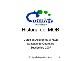 Centgro Billings Querétaro 1
Historia del MOB
Curso de Aspirantes al MOB
Santiago de Querétaro
Septiembre 2007
 