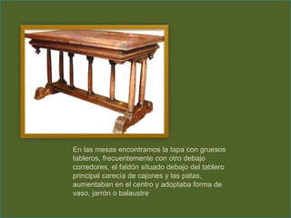 En las mesas encontramos la tapa con gruesos
tableros, frecuentemente con otro debajo
corredores, el faldón situado debajo del tablero
principal carecía de cajones y las patas,
aumentaban en el centro y adoptaba forma de
vaso, jarrón o balaustre
 