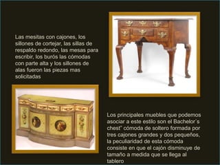 Las mesitas con cajones, los
sillones de cortejar, las sillas de
respaldo redondo, las mesas para
escribir, los burós las cómodas
con parte alta y los sillones de
alas fueron las piezas mas
solicitadas
Los principales muebles que podemos
asociar a este estilo son el Bachelor´s
chest” cómoda de soltero formada por
tres cajones grandes y dos pequeños,
la peculiaridad de esta cómoda
consiste en que el cajón disminuye de
tamaño a medida que se llega al
tablero
 