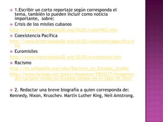  1.Escribir un corto reportaje según corresponda el
  tema, también lo pueden incluir como noticia
  importante, sobre:
 Crisis de los misiles cubanos
http://www.historiasiglo20.org/GLOS/cuba1962.htm
 Coexistencia Pacífica
http://www.historiasiglo20.org/GLOS/coexistenciapacifica.h
  tm
 Euromisiles
http://www.historiasiglo20.org/GLOS/euromisiles.htm
 Racismo
http://es.wikipedia.org/wiki/Racismo_en_Estados_Unidos
http://www.taringa.net/posts/imagenes/1803517/Imagenes-
  del-racismo-vivido-en-Estados-Unidos-en-el-Siglo-XX.html

 2. Redactar una breve biografía a quien corresponda de:
Kennedy, Nixon, Kruschev. Martín Luther King, Neil Amstrong.
 