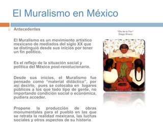 El Muralismo en MéxicoAntecedentes	El Muralismo es un movimiento artístico mexicano de mediados del siglo XX que se distinguió desde sus inicios por tener un fin político.  Es el reflejo de la situación social y política del México post-revolucionario.	Desde sus inicios, el Muralismo fue pensado como “material didáctico”, por así decirlo,  pues se colocaba en  lugares públicos a los que todo tipo de gente, no importando condición social o económica, pudiera acceder. 	Propone la producción de obras monumentales para el pueblo en las que se retrata la realidad mexicana, las luchas sociales y otros aspectos de su historia“Día de la Flor”Diego Rivera