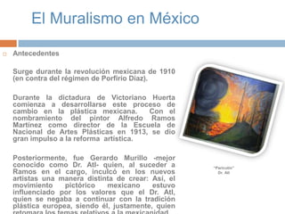 El Muralismo en MéxicoAntecedentesSurge durante la revolución mexicana de 1910 (en contra del régimen de Porfirio Díaz). 	Durante la dictadura de Victoriano Huerta comienza a desarrollarse este proceso de cambio en la plástica mexicana.  Con el nombramiento del pintor Alfredo Ramos Martínez como director de la Escuela de Nacional de Artes Plásticas en 1913, se dio gran impulso a la reforma  artística. 	Posteriormente, fue Gerardo Murillo -mejor conocido como Dr. Atl- quien, al suceder a Ramos en el cargo, inculcó en los nuevos artistas una manera distinta de crear: Así, el movimiento pictórico mexicano estuvo influenciado por los valores que el Dr. Atl, quien se negaba a continuar con la tradición plástica europea, siendo él, justamente, quien retomara los temas relativos a la mexicanidad. “Paricutín”Dr. Atl