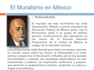 El Muralismo en MéxicoAntecedentesEl impulsor de este movimiento fue José Vasconcelos, filósofo y primer secretario de Educación Pública de México quien, tras la Revolución, pidió a un grupo de artistas jóvenes revolucionarios que plasmaran en los muros de la Escuela Nacional Preparatoria de la ciudad de México la imagen de la voluntad nacional.“Don José Vasconcelos”Los artistas tenían total libertad para elegir los temas y mostrar un mundo nuevo sobre las ruinas, la enfermedad y la crisis política surgida tras la Revolución. Influidos por el rico pasado precolombino y colonial, los muralistas desarrollaron un arte monumental y público, de inspiración tradicional y popular, que ponía fin al academicismo reinante, exaltando su cultura y origen precortesiano.. 
