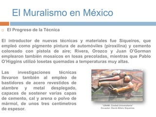 El Muralismo en MéxicoEl Progreso de la TécnicaEl introductor de nuevas técnicas y materiales fue Siqueiros, que empleó como pigmento pintura de automóviles (piroxilina) y cemento coloreado con pistola de aire; Rivera, Orozco y Juan O’Gorman emplearon también mosaicos en losas precoladas, mientras que Pablo O’Higgins utilizó losetas quemadas a temperaturas muy altas. Las investigaciones técnicas llevaron también al empleo de bastidores de acero revestidos de alambre y metal desplegado, capaces de sostener varias capas de cemento, cal y arena o polvo de mármol, de unos tres centímetros de espesor.“UNAM. Ciudad Universitaria”Co-autor: David Alfaro Siqueiros 