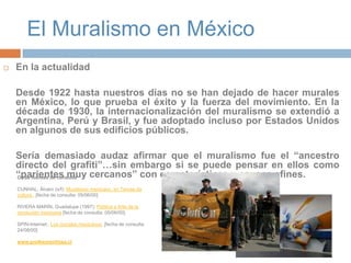 El Muralismo en MéxicoEn la actualidadDesde 1922 hasta nuestros días no se han dejado de hacer murales en México, lo que prueba el éxito y la fuerza del movimiento. En la década de 1930, la internacionalización del muralismo se extendió a Argentina, Perú y Brasil, y fue adoptado incluso por Estados Unidos en algunos de sus edificios públicos.	Sería demasiado audaz afirmar que el muralismo fue el “ancestro directo del grafiti”…sin embargo si se puede pensar en ellos como “parientes muy cercanos” con características y causas afines.Otras fuentes de consultaCUNHAL, Álvaro (s/f): Muralismo mexicano, en Temas da cultura . [fecha de consulta: 05/06/00] RIVERA MARÍN, Guadalupe (1997): Política y Arte de la revolución mexicana [fecha de consulta: 05/06/00]. SPIN-Internet:, Los murales mexicanos, [fecha de consulta: 24/08/00] www.profesorenlinea.cl