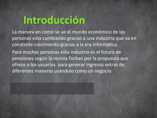 La manera en como se ve el mundo económico de las
personas esta cambiando gracias a una industria que va en
constante crecimiento gracias a la era informática
Para muchas personas esta industria es el futuro de
pensiones según la revista Forbes por la propuesta que
ofrece a los usuarios para generar ingresos extras de
diferentes maneras usándolo como un negocio
 