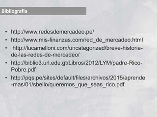 • http://www.redesdemercadeo.pe/
• http://www.mis-finanzas.com/red_de_mercadeo.html
• http://lucamelloni.com/uncategorized/breve-historia-
de-las-redes-de-mercadeo/
• http://biblio3.url.edu.gt/Libros/2012/LYM/padre-Rico-
Pobre.pdf
• http://pqs.pe/sites/default/files/archivos/2015/aprende
-mas/01/sbello/queremos_que_seas_rico.pdf
Bibliografia
 