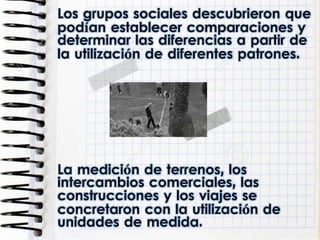 Los grupos sociales descubrieron que
podían establecer comparaciones y
determinar las diferencias a partir de
la utilización de diferentes patrones.
La medición de terrenos, los
intercambios comerciales, las
construcciones y los viajes se
concretaron con la utilización de
unidades de medida.
 