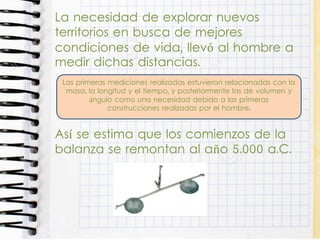 La necesidad de explorar nuevos
territorios en busca de mejores
condiciones de vida, llevó al hombre a
medir dichas distancias.
Así se estima que los comienzos de la
balanza se remontan al año 5.000 a.C.
Las primeras mediciones realizadas estuvieron relacionadas con la
masa, la longitud y el tiempo, y posteriormente las de volumen y
ángulo como una necesidad debido a las primeras
construcciones realizadas por el hombre.
 