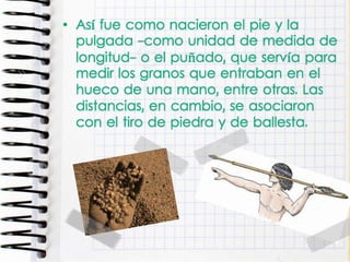 • Así fue como nacieron el pie y la
pulgada -como unidad de medida de
longitud- o el puñado, que servía para
medir los granos que entraban en el
hueco de una mano, entre otras. Las
distancias, en cambio, se asociaron
con el tiro de piedra y de ballesta.
 